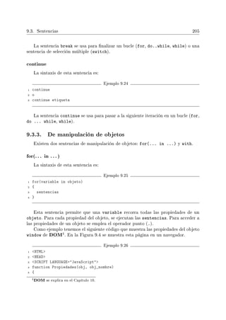 9.3. Sentencias 205
La sentencia break se usa para nalizar un bucle (for, do..while, while) o una
sentencia de selección múltiple (switch).
continue
La sintaxis de esta sentencia es:
Ejemplo 9.24
1 continue
2 o
3 continue etiqueta
La sentencia continue se usa para pasar a la siguiente iteración en un bucle (for,
do ... while, while).
9.3.3. De manipulación de objetos
Existen dos sentencias de manipulación de objetos: for(... in ...) y with.
for(. .. in .. . )
La sintaxis de esta sentencia es:
Ejemplo 9.25
1 for(variable in objeto)
2 {
3 sentencias
4 }
Esta sentencia permite que una variable recorra todas las propiedades de un
objeto. Para cada propiedad del objeto, se ejecutan las sentencias. Para acceder a
las propiedades de un objeto se emplea el operador punto (.).
Como ejemplo tenemos el siguiente código que muestra las propiedades del objeto
window de DOM4. En la Figura 9.4 se muestra esta página en un navegador.
Ejemplo 9.26
1 HTML
2 HEAD
3 SCRIPT LANGUAGE=JavaScript
4 function Propiedades(obj, obj_nombre)
5 {
4DOM se explica en el Capítulo 10.
 