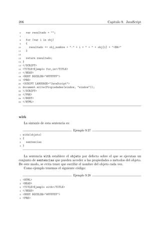 206 Capítulo 9. JavaScript
6 var resultado = ;
7
8 for (var i in obj)
9 {
10 resultado += obj_nombre + . + i +  =  + obj[i] + BR
11 }
12
13 return resultado;
14 }
15 /SCRIPT
16 TITLEEjemplo for_in/TITLE
17 /HEAD
18 BODY BGCOLOR=#FFFFFF
19 PRE
20 SCRIPT LANGUAGE=JavaScript
21 document.write(Propiedades(window, window));
22 /SCRIPT
23 /PRE
24 /BODY
25 /HTML
with
La sintaxis de esta sentencia es:
Ejemplo 9.27
1 with(objeto)
2 {
3 sentencias
4 }
La sentencia with establece el objeto por defecto sobre el que se ejecutan un
conjunto de sentencias que pueden acceder a las propiedades o métodos del objeto.
De este modo, se evita tener que escribir el nombre del objeto cada vez.
Como ejemplo tenemos el siguiente código:
Ejemplo 9.28
1 HTML
2 HEAD
3 TITLEEjemplo with/TITLE
4 /HEAD
5 BODY BGCOLOR=#FFFFFF
6 PRE
 