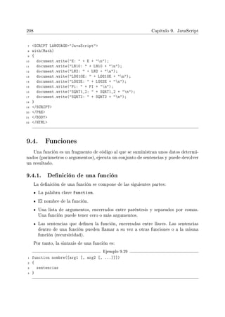 208 Capítulo 9. JavaScript
7 SCRIPT LANGUAGE=JavaScript
8 with(Math)
9 {
10 document.write(E:  + E + n);
11 document.write(LN10:  + LN10 + n);
12 document.write(LN2:  + LN2 + n);
13 document.write(LOG10E:  + LOG10E + n);
14 document.write(LOG2E:  + LOG2E + n);
15 document.write(Pi:  + PI + n);
16 document.write(SQRT1_2:  + SQRT1_2 + n);
17 document.write(SQRT2:  + SQRT2 + n);
18 }
19 /SCRIPT
20 /PRE
21 /BODY
22 /HTML
9.4. Funciones
Una función es un fragmento de código al que se suministran unos datos determi-
nados (parámetros o argumentos), ejecuta un conjunto de sentencias y puede devolver
un resultado.
9.4.1. Denición de una función
La denición de una función se compone de las siguientes partes:
La palabra clave function.
El nombre de la función.
Una lista de argumentos, encerrados entre paréntesis y separados por comas.
Una función puede tener cero o más argumentos.
Las sentencias que denen la función, encerradas entre llaves. Las sentencias
dentro de una función pueden llamar a su vez a otras funciones o a la misma
función (recursividad).
Por tanto, la sintaxis de una función es:
Ejemplo 9.29
1 function nombre([arg1 [, arg2 [, ...]]])
2 {
3 sentencias
4 }
 
