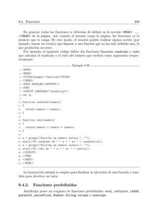 9.4. Funciones 209
En general, todas las funciones se deberían de denir en la sección HEAD ...
/HEAD de la página. Así, cuando el usuario carga la página, las funciones es lo
primero que se carga. De otro modo, el usuario podría realizar alguna acción (por
ejemplo, lanzar un evento) que llamase a una función que no ha sido denida aún, lo
que produciría un error.
Por ejemplo, el siguiente código dene dos funciones llamadas cuadrado y cubo
que calculan el cuadrado y el cubo del número que reciben como argumento respec-
tivamente:
Ejemplo 9.30
1 HTML
2 HEAD
3 TITLEEjemplo function/TITLE
4 /HEAD
5 BODY BGCOLOR=#FFFFFF
6 PRE
7 SCRIPT LANGUAGE=JavaScript
8 var a;
9
10 function cuadrado(numero)
11 {
12 return numero * numero;
13 }
14
15 function cubo(numero)
16 {
17 return numero * numero * numero;
18 }
19
20 a = prompt(Escribe un número entero:, );
21 alert(El cuadrado de  + a +  es  + cuadrado(a));
22 a = prompt(Escribe un número entero:, );
23 alert(El cubo de  + a +  es  + cubo(a));
24 /SCRIPT
25 /PRE
26 /BODY
27 /HTML
La instrucción return se emplea para nalizar la ejecución de una función y tam-
bién para devolver un valor.
9.4.2. Funciones predenidas
JavaScript posee un conjunto de funciones predenidas: eval, isFinite, isNaN,
parseInt, parseFloat, Number, String, escape y unescape.
 