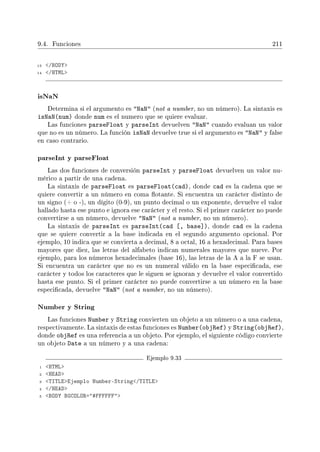 9.4. Funciones 211
13 /BODY
14 /HTML
isNaN
Determina si el argumento es NaN (not a number, no un número). La sintaxis es
isNaN(num) donde num es el numero que se quiere evaluar.
Las funciones parseFloat y parseInt devuelven NaN cuando evaluan un valor
que no es un número. La función isNaN devuelve true si el argumento es NaN y false
en caso contrario.
parseInt y parseFloat
Las dos funciones de conversión parseInt y parseFloat devuelven un valor nu-
mérico a partir de una cadena.
La sintaxis de parseFloat es parseFloat(cad), donde cad es la cadena que se
quiere convertir a un número en coma otante. Si encuentra un carácter distinto de
un signo (+ o -), un dígito (0-9), un punto decimal o un exponente, devuelve el valor
hallado hasta ese punto e ignora ese carácter y el resto. Si el primer carácter no puede
convertirse a un número, devuelve NaN (not a number, no un número).
La sintaxis de parseInt es parseInt(cad [, base]), donde cad es la cadena
que se quiere convertir a la base indicada en el segundo argumento opcional. Por
ejemplo, 10 indica que se convierta a decimal, 8 a octal, 16 a hexadecimal. Para bases
mayores que diez, las letras del alfabeto indican numerales mayores que nueve. Por
ejemplo, para los números hexadecimales (base 16), las letras de la A a la F se usan.
Si encuentra un carácter que no es un numeral válido en la base especicada, ese
carácter y todos los caracteres que le siguen se ignoran y devuelve el valor convertido
hasta ese punto. Si el primer carácter no puede convertirse a un número en la base
especicada, devuelve NaN (not a number, no un número).
Number y String
Las funciones Number y String convierten un objeto a un número o a una cadena,
respectivamente. La sintaxis de estas funciones es Number(objRef) y String(objRef),
donde objRef es una referencia a un objeto. Por ejemplo, el siguiente código convierte
un objeto Date a un número y a una cadena:
Ejemplo 9.33
1 HTML
2 HEAD
3 TITLEEjemplo Number-String/TITLE
4 /HEAD
5 BODY BGCOLOR=#FFFFFF
 