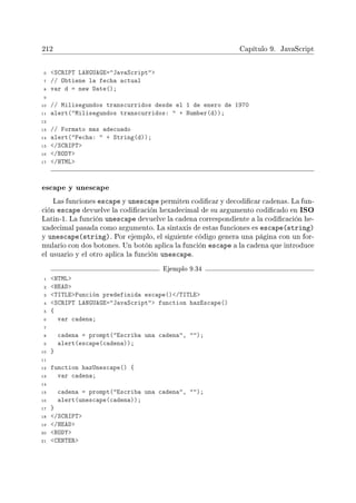 212 Capítulo 9. JavaScript
6 SCRIPT LANGUAGE=JavaScript
7 // Obtiene la fecha actual
8 var d = new Date();
9
10 // Milisegundos transcurridos desde el 1 de enero de 1970
11 alert(Milisegundos transcurridos:  + Number(d));
12
13 // Formato mas adecuado
14 alert(Fecha:  + String(d));
15 /SCRIPT
16 /BODY
17 /HTML
escape y unescape
Las funciones escape y unescape permiten codicar y decodicar cadenas. La fun-
ción escape devuelve la codicación hexadecimal de su argumento codicado en ISO
Latin-1. La función unescape devuelve la cadena correspondiente a la codicación he-
xadecimal pasada como argumento. La sintaxis de estas funciones es escape(string)
y unescape(string). Por ejemplo, el siguiente código genera una página con un for-
mulario con dos botones. Un botón aplica la función escape a la cadena que introduce
el usuario y el otro aplica la función unescape.
Ejemplo 9.34
1 HTML
2 HEAD
3 TITLEFunción predefinida escape()/TITLE
4 SCRIPT LANGUAGE=JavaScript function hazEscape()
5 {
6 var cadena;
7
8 cadena = prompt(Escriba una cadena, );
9 alert(escape(cadena));
10 }
11
12 function hazUnescape() {
13 var cadena;
14
15 cadena = prompt(Escriba una cadena, );
16 alert(unescape(cadena));
17 }
18 /SCRIPT
19 /HEAD
20 BODY
21 CENTER
 