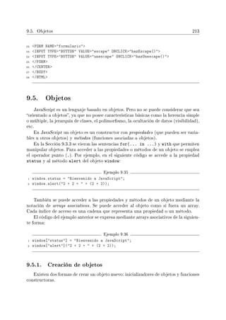 9.5. Objetos 213
22 FORM NAME=formulario
23 INPUT TYPE=BUTTON VALUE=escape ONCLICK=hazEscape()
24 INPUT TYPE=BUTTON VALUE=unescape ONCLICK=hazUnescape()
25 /FORM
26 /CENTER
27 /BODY
28 /HTML
9.5. Objetos
JavaScript es un lenguaje basado en objetos. Pero no se puede considerar que sea
orientado a objetos, ya que no posee características básicas como la herencia simple
o múltiple, la jerarquía de clases, el polimorsmo, la ocultación de datos (visibilidad),
etc.
En JavaScript un objeto es un constructor con propiedades (que pueden ser varia-
bles u otros objetos) y métodos (funciones asociadas a objetos).
En la Sección 9.3.3 se vieron las sentencias for(... in ...) y with que permiten
manipular objetos. Para acceder a las propiedades o métodos de un objeto se emplea
el operador punto (.). Por ejemplo, en el siguiente código se accede a la propiedad
status y al método alert del objeto window:
Ejemplo 9.35
1 window.status = Bienvenido a JavaScript;
2 window.alert(2 + 2 =  + (2 + 2));
También se puede acceder a las propiedades y métodos de un objeto mediante la
notación de arrays asociativos. Se puede acceder al objeto como si fuera un array.
Cada índice de acceso es una cadena que representa una propiedad o un método.
El código del ejemplo anterior se expresa mediante arrays asociativos de la siguien-
te forma:
Ejemplo 9.36
1 window[status] = Bienvenido a JavaScript;
2 window[alert](2 + 2 =  + (2 + 2));
9.5.1. Creación de objetos
Existen dos formas de crear un objeto nuevo: inicializadores de objetos y funciones
constructoras.
 