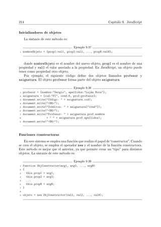 214 Capítulo 9. JavaScript
Inicializadores de objetos
La sintaxis de este método es:
Ejemplo 9.37
1 nombreObjeto = {prop1:val1, prop2:val2, ..., propN:valN};
donde nombreObjeto es el nombre del nuevo objeto, propI es el nombre de una
propiedad y valI el valor asociado a la propiedad. En JavaScript, un objeto puede
tener como propiedad otro objeto.
Por ejemplo, el siguiente código dene dos objetos llamados profesor y
asignatura. El objeto profesor forma parte del objeto asignatura.
Ejemplo 9.38
1 profesor = {nombre:Sergio, apellidos:Luján Mora};
2 asignatura = {cod:PI, cred:6, prof:profesor};
3 document.write(Código:  + asignatura.cod);
4 document.write(BR);
5 document.write(Créditos:  + asignatura[cred]);
6 document.write(BR);
7 document.write(Profesor:  + asignatura.prof.nombre
8 +   + asignatura.prof.apellidos);
9 document.write(BR);
Funciones constructoras
En este sistema se emplea una función que realiza el papel de constructor. Cuando
se crea el objeto, se emplea el operador new y el nombre de la función constructora.
Este método es mejor que el anterior, ya que permite crear un tipo para distintos
objetos. La sintaxis de este método es:
Ejemplo 9.39
1 function ObjConstructor(arg1, arg2, ..., argN)
2 {
3 this.prop1 = arg1;
4 this.prop2 = arg2;
5 ...
6 this.propN = argN;
7 }
8
9 objeto = new ObjConstructor(val1, val2, ..., valN);
 