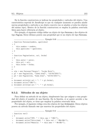 9.5. Objetos 215
En la función constructora se indican las propiedades y métodos del objeto. Una
característica especial de JavaScript es que en cualquier momento se pueden añadir
nuevas propiedades o métodos a un objeto concreto (no se añaden a todos los objetos
del mismo tipo). Dentro de la función constructora se emplea la palabra reservada
this para hacer referencia al objeto.
Por ejemplo, el siguiente código dene un objeto de tipo Persona y dos objetos de
tipo Pagina. Estos últimos poseen una propiedad que es un objeto de tipo Persona.
Ejemplo 9.40
1 function Persona(nombre, apellidos)
2 {
3 this.nombre = nombre;
4 this.apellidos = apellidos;
5 }
6
7 function Pagina(autor, url, fecha)
8 {
9 this.autor = autor;
10 this.url = url;
11 this.fecha = fecha;
12 }
13
14 slm = new Persona(Sergio, Luján Mora);
15 p1 = new Pagina(slm, index.html, 18/04/2001);
16 p2 = new Pagina(slm, home.html, 23/03/2001);
17
18 document.write(p1.url + :  + p1.fecha);
19 document.write(BR);
20 document.write(p2.url + :  + p2.fecha);
9.5.2. Métodos de un objeto
Para denir un método de un objeto, simplemente hay que asignar a una propie-
dad del objeto el nombre de una función. En la función, si se quiere acceder a las
propiedades del objeto, se tiene que emplear la palabra reservada this.
Por ejemplo, el siguiente código crea dos objetos de tipo Ordenador. Estos objetos
poseen un método llamado ver que muestra las propiedades del objeto.
Ejemplo 9.41
1 function ver()
2 {
3 document.write(CPU:  + this.cpu + BR);
4 document.write(Velocidad:  + this.vel +  MHzBR);
5 document.write(Memoria:  + this.mem +  MbBR);
 