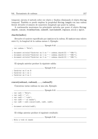 9.6. Tratamiento de cadenas 217
temporal, ejecuta el método sobre ese objeto y naliza eliminando el objeto String
temporal. También se puede emplear la propiedad String.length con una cadena
literal: devuelve el número de caracteres (longitud) que posee la cadena.
A continuación mostramos los principales métodos que posee el objeto String:
charAt, concat, fromCharCode, indexOf, lastIndexOf, replace, slice y split.
charAt(indice)
Devuelve el carácter especicado por indice en la cadena. El indice toma valores
entre 0 y la longitud de la cadena menos 1. Ejemplo:
Ejemplo 9.43
1 var cadena = Hola;
2
3 document.writeln(Carácter en 0 es  + cadena.charAt(0) + BR);
4 document.writeln(Carácter en 1 es  + cadena.charAt(1) + BR);
5 document.writeln(Carácter en 2 es  + cadena.charAt(2) + BR);
El ejemplo anterior produce la siguiente salida:
Ejemplo 9.44
1 Carácter en 0 es H
2 Carácter en 1 es o
3 Carácter en 2 es l
concat(cadena1, cadena2, . . ., cadenaN)
Concatena varias cadenas en una sola. Ejemplo:
Ejemplo 9.45
1 var cad1 = Hola;
2 var cad2 =  a;
3 var cad3 =  todo;
4 var cad4 =  el mundo;
5 var cad5 = cad1.concat(cad2, cad3, cad4);
6
7 document.writeln(cad5);
El código anterior produce el siguiente resultado:
Ejemplo 9.46
1 Hola a todo el mundo
 