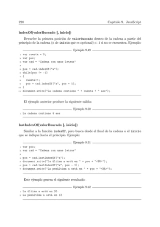 220 Capítulo 9. JavaScript
indexOf(valorBuscado [, inicio])
Devuelve la primera posición de valorBuscado dentro de la cadena a partir del
principio de la cadena (o de inicio que es opcional) o -1 si no se encuentra. Ejemplo:
Ejemplo 9.49
1 var cuenta = 0;
2 var pos;
3 var cad = Cadena con unas letras
4
5 pos = cad.indexOf(a);
6 while(pos != -1)
7 {
8 cuenta++;
9 pos = cad.indexOf(a, pos + 1);
10 }
11 document.write(La cadena contiene  + cuenta +  aes);
El ejemplo anterior produce la siguiente salida:
Ejemplo 9.50
1 La cadena contiene 4 aes
lastIndexOf(valorBuscado [, inicio])
Similar a la función indexOf, pero busca desde el nal de la cadena o el inicio
que se indique hacia el principio. Ejemplo:
Ejemplo 9.51
1 var pos;
2 var cad = Cadena con unas letras
3
4 pos = cad.lastIndexOf(a);
5 document.write(La última a está en  + pos + BR);
6 pos = cad.lastIndexOf(a, pos - 1);
7 document.write(La penúltima a está en  + pos + BR);
Este ejemplo genera el siguiente resultado:
Ejemplo 9.52
1 La última a está en 20
2 La penúltima a está en 13
 