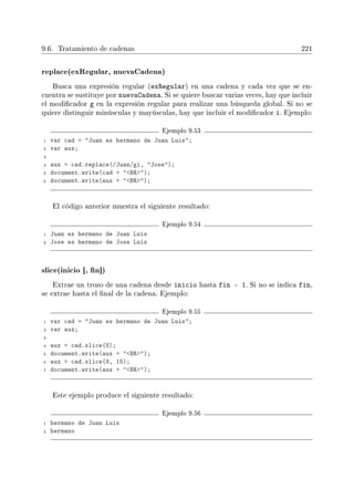 9.6. Tratamiento de cadenas 221
replace(exRegular, nuevaCadena)
Busca una expresión regular (exRegular) en una cadena y cada vez que se en-
cuentra se sustituye por nuevaCadena. Si se quiere buscar varias veces, hay que incluir
el modicador g en la expresión regular para realizar una búsqueda global. Si no se
quiere distinguir minúsculas y mayúsculas, hay que incluir el modicador i. Ejemplo:
Ejemplo 9.53
1 var cad = Juan es hermano de Juan Luis;
2 var aux;
3
4 aux = cad.replace(/Juan/gi, Jose);
5 document.write(cad + BR);
6 document.write(aux + BR);
El código anterior muestra el siguiente resultado:
Ejemplo 9.54
1 Juan es hermano de Juan Luis
2 Jose es hermano de Jose Luis
slice(inicio [, n])
Extrae un trozo de una cadena desde inicio hasta fin - 1. Si no se indica fin,
se extrae hasta el nal de la cadena. Ejemplo:
Ejemplo 9.55
1 var cad = Juan es hermano de Juan Luis;
2 var aux;
3
4 aux = cad.slice(8);
5 document.write(aux + BR);
6 aux = cad.slice(8, 15);
7 document.write(aux + BR);
Este ejemplo produce el siguiente resultado:
Ejemplo 9.56
1 hermano de Juan Luis
2 hermano
 