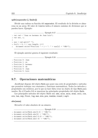 222 Capítulo 9. JavaScript
split(separador [, limite])
Divide una cadena en función del separador. El resultado de la división se alma-
cena en un array. El valor de limite indica el número máximo de divisiones que se
pueden hacer. Ejemplo:
Ejemplo 9.57
1 var cad = Juan es hermano de Juan Luis;
2 var aux, i;
3
4 aux = cad.split( );
5 for(i = 0; i  aux.length; i++)
6 document.write(Posicion  + i + :  + aux[i] + BR);
El ejemplo anterior genera el siguiente resultado:
Ejemplo 9.58
1 Posicion 0: Juan
2 Posicion 1: es
3 Posicion 2: hermano
4 Posicion 3: de
5 Posicion 4: Juan
6 Posicion 5: Luis
9.7. Operaciones matemáticas
JavaScript dispone del objeto Math que posee una serie de propiedades y métodos
que permiten trabajar con constantes y funciones matemáticas. Todos los métodos y
propiedades son estáticos, por lo que no hace falta crear un objeto de tipo Math para
usarlos. En el Cuadro 9.8 se muestran las principales propiedades del objeto Math.
Los principales métodos del objeto Math son: abs, acos, asin, atan, ceil, cos,
sin, tan, exp, floor, log, max, min, pow, random, round y sqrt.
abs(num)
Devuelve el valor absoluto de un número.
Ejemplo 9.59
1 document.write(Math.abs(3.5) + BR);
2 document.write(Math.abs(2) + BR);
3 document.write(Math.abs(-0.5) + BR);
4 document.write(Math.abs(-4) + BR);
 