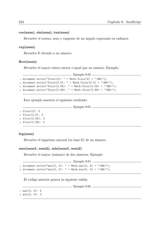 224 Capítulo 9. JavaScript
cos(num), sin(num), tan(num)
Devuelve el coseno, seno y tangente de un ángulo expresado en radianes.
exp(num)
Devuelve E elevado a un número.
oor(num)
Devuelve el mayor entero menor o igual que un número. Ejemplo:
Ejemplo 9.63
1 document.write(floor(2):  + Math.floor(2) + BR);
2 document.write(floor(2.0):  + Math.floor(2.0) + BR);
3 document.write(floor(2.05):  + Math.floor(2.05) + BR);
4 document.write(floor(2.99):  + Math.floor(2.99) + BR);
Este ejemplo muestra el siguiente resultado:
Ejemplo 9.64
1 floor(2): 2
2 floor(2.0): 2
3 floor(2.05): 2
4 floor(2.99): 2
log(num)
Devuelve el logaritmo natural (en base E) de un número.
max(num1, num2), min(num1, num2)
Devuelve el mayor (mínimo) de dos números. Ejemplo:
Ejemplo 9.65
1 document.write(max(3, 5):  + Math.max(3, 5) + BR);
2 document.write(min(3, 5):  + Math.min(3, 5) + BR);
El código anterior genera la siguiente salida:
Ejemplo 9.66
1 max(3, 5): 5
2 min(3, 5): 3
 