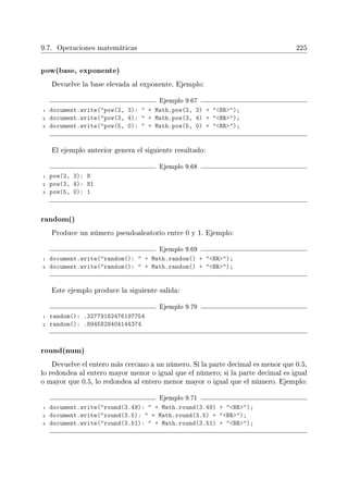 9.7. Operaciones matemáticas 225
pow(base, exponente)
Devuelve la base elevada al exponente. Ejemplo:
Ejemplo 9.67
1 document.write(pow(2, 3):  + Math.pow(2, 3) + BR);
2 document.write(pow(3, 4):  + Math.pow(3, 4) + BR);
3 document.write(pow(5, 0):  + Math.pow(5, 0) + BR);
El ejemplo anterior genera el siguiente resultado:
Ejemplo 9.68
1 pow(2, 3): 8
2 pow(3, 4): 81
3 pow(5, 0): 1
random()
Produce un número pseudoaleatorio entre 0 y 1. Ejemplo:
Ejemplo 9.69
1 document.write(random():  + Math.random() + BR);
2 document.write(random():  + Math.random() + BR);
Este ejemplo produce la siguiente salida:
Ejemplo 9.70
1 random(): .32779162476197754
2 random(): .8945828404144374
round(num)
Devuelve el entero más cercano a un número. Si la parte decimal es menor que 0.5,
lo redondea al entero mayor menor o igual que el número; si la parte decimal es igual
o mayor que 0.5, lo redondea al entero menor mayor o igual que el número. Ejemplo:
Ejemplo 9.71
1 document.write(round(3.49):  + Math.round(3.49) + BR);
2 document.write(round(3.5):  + Math.round(3.5) + BR);
3 document.write(round(3.51):  + Math.round(3.51) + BR);
 
