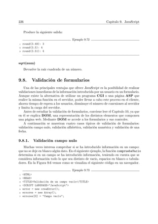 226 Capítulo 9. JavaScript
Produce la siguiente salida:
Ejemplo 9.72
1 round(3.49): 3
2 round(3.5): 4
3 round(3.51): 4
sqrt(num)
Devuelve la raíz cuadrada de un número.
9.8. Validación de formularios
Una de las principales ventajas que ofrece JavaScript es la posibilidad de realizar
validaciones inmediatas de la información introducida por un usuario en un formulario.
Aunque existe la alternativa de utilizar un programa CGI o una página ASP que
realice la misma función en el servidor, poder llevar a cabo este proceso en el cliente,
ahorra tiempo de espera a los usuarios, disminuye el número de conexiones al servidor
y limita la carga del servidor.
Antes de estudiar la validación de formularios, conviene leer el Capítulo 10, ya que
en él se explica DOM, una representación de los distintos elementos que componen
una página web. Mediante DOM se accede a los formularios y sus controles.
A continuación se muestran cuatro casos típicos de validación de formularios:
validación campo nulo, validación alfabética, validación numérica y validación de una
fecha.
9.8.1. Validación campo nulo
Muchas veces interesa comprobar si se ha introducido información en un campo:
que no se deje en blanco algún dato. En el siguiente ejemplo, la función compruebaVacio
determina si en un campo se ha introducido información, teniendo en cuenta que se
considera información todo lo que sea distinto de vacío, espacios en blanco o tabula-
dores. En la Figura 9.6 vemos como se visualiza el siguiente código en un navegador.
Ejemplo 9.73
1 HTML
2 HEAD
3 TITLEValidación de un campo vacío/TITLE
4 SCRIPT LANGUAGE=JavaScript
5 error = new creaError();
6 errores = new Array();
7 errores[0] = Campo vacío;
 