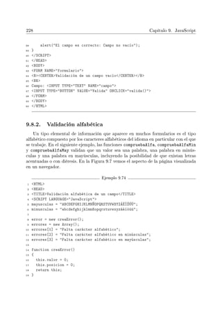 228 Capítulo 9. JavaScript
38 alert(El campo es correcto: Campo no vacío);
39 }
40 /SCRIPT
41 /HEAD
42 BODY
43 FORM NAME=formulario
44 BCENTERValidación de un campo vacío/CENTER/B
45 BR
46 Campo: INPUT TYPE=TEXT NAME=campo
47 INPUT TYPE=BUTTON VALUE=Valida ONCLICK=valida()
48 /FORM
49 /BODY
50 /HTML
9.8.2. Validación alfabética
Un tipo elemental de información que aparece en muchos formularios es el tipo
alfabético compuesto por los caracteres alfabéticos del idioma en particular con el que
se trabaje. En el siguiente ejemplo, las funciones compruebaAlfa, compruebaAlfaMin
y compruebaAlfaMay validan que un valor sea una palabra, una palabra en minús-
culas y una palabra en mayúsculas, incluyendo la posibilidad de que existan letras
acentuadas o con diéresis. En la Figura 9.7 vemos el aspecto de la página visualizada
en un navegador.
Ejemplo 9.74
1 HTML
2 HEAD
3 TITLEValidación alfabética de un campo/TITLE
4 SCRIPT LANGUAGE=JavaScript
5 mayusculas = ABCDEFGHIJKLMNÑOPQRSTUVWXYZÁÉÍÓÚÜ;
6 minusculas = abcdefghijklmnñopqrstuvwxyzáéíóúü;
7
8 error = new creaError();
9 errores = new Array();
10 errores[1] = Falta carácter alfabético;
11 errores[2] = Falta carácter alfabético en minúsculas;
12 errores[3] = Falta carácter alfabético en mayúsculas;
13
14 function creaError()
15 {
16 this.valor = 0;
17 this.posicion = 0;
18 return this;
19 }
 