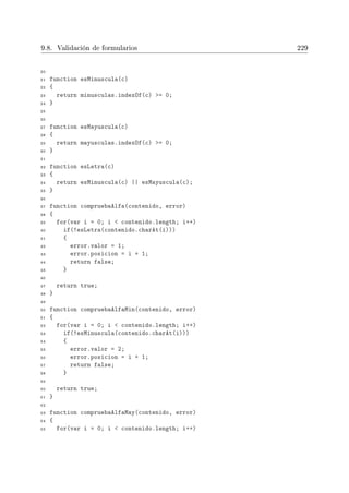 9.8. Validación de formularios 229
20
21 function esMinuscula(c)
22 {
23 return minusculas.indexOf(c) = 0;
24 }
25
26
27 function esMayuscula(c)
28 {
29 return mayusculas.indexOf(c) = 0;
30 }
31
32 function esLetra(c)
33 {
34 return esMinuscula(c) || esMayuscula(c);
35 }
36
37 function compruebaAlfa(contenido, error)
38 {
39 for(var i = 0; i  contenido.length; i++)
40 if(!esLetra(contenido.charAt(i)))
41 {
42 error.valor = 1;
43 error.posicion = i + 1;
44 return false;
45 }
46
47 return true;
48 }
49
50 function compruebaAlfaMin(contenido, error)
51 {
52 for(var i = 0; i  contenido.length; i++)
53 if(!esMinuscula(contenido.charAt(i)))
54 {
55 error.valor = 2;
56 error.posicion = i + 1;
57 return false;
58 }
59
60 return true;
61 }
62
63 function compruebaAlfaMay(contenido, error)
64 {
65 for(var i = 0; i  contenido.length; i++)
 