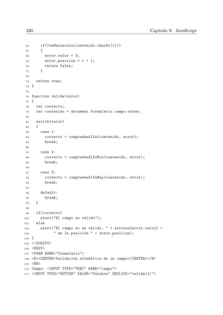 230 Capítulo 9. JavaScript
66 if(!esMayuscula(contenido.charAt(i)))
67 {
68 error.valor = 3;
69 error.posicion = i + 1;
70 return false;
71 }
72
73 return true;
74 }
75
76 function valida(valor)
77 {
78 var correcto;
79 var contenido = document.formulario.campo.value;
80
81 switch(valor)
82 {
83 case 1:
84 correcto = compruebaAlfa(contenido, error);
85 break;
86
87 case 2:
88 correcto = compruebaAlfaMin(contenido, error);
89 break;
90
91 case 3:
92 correcto = compruebaAlfaMay(contenido, error);
93 break;
94
95 default:
96 break;
97 }
98
99 if(correcto)
100 alert(El campo es válido);
101 else
102 alert(El campo no es válido:  + errores[error.valor] +
103  en la posición  + error.posicion);
104 }
105 /SCRIPT
106 BODY
107 FORM NAME=formulario
108 BCENTERValidación alfabética de un campo/CENTER/B
109 BR
110 Campo: INPUT TYPE=TEXT NAME=campo
111 INPUT TYPE=BUTTON VALUE=Palabra ONCLICK=valida(1)
 