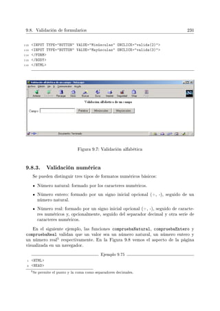 9.8. Validación de formularios 231
112 INPUT TYPE=BUTTON VALUE=Minúsculas ONCLICK=valida(2)
113 INPUT TYPE=BUTTON VALUE=Mayúsculas ONCLICK=valida(3)
114 /FORM
115 /BODY
116 /HTML
Figura 9.7: Validación alfabética
9.8.3. Validación numérica
Se pueden distinguir tres tipos de formatos numéricos básicos:
Número natural: formado por los caracteres numéricos.
Número entero: formado por un signo inicial opcional (+, -), seguido de un
número natural.
Número real: formado por un signo inicial opcional (+, -), seguido de caracte-
res numéricos y, opcionalmente, seguido del separador decimal y otra serie de
caracteres numéricos.
En el siguiente ejemplo, las funciones compruebaNatural, compruebaEntero y
compruebaReal validan que un valor sea un número natural, un número entero y
un número real
5 respectivamente. En la Figura 9.8 vemos el aspecto de la página
visualizada en un navegador.
Ejemplo 9.75
1 HTML
2 HEAD
5Se permite el punto y la coma como separadores decimales.
 