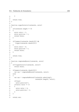 9.8. Validación de formularios 233
49 }
50
51 return true;
52 }
53
54 function signoCorrecto(contenido, error)
55 {
56 if(contenido.length == 0)
57 {
58 error.valor = 1;
59 error.posicion = 1;
60 return false;
61 }
62
63 if(!numero(contenido.charAt(0)) 
64 !signo(contenido.charAt(0)))
65 {
66 error.valor = 3;
67 error.posicion = 1;
68 return false;
69 }
70
71 return true;
72 }
73
74 function compruebaEntero(contenido, error)
75 {
76 if(!signoCorrecto(contenido, error))
77 return false;
78
79 if(numero(contenido.charAt(0)))
80 var aux = compruebaNatural(contenido, error);
81 else
82 {
83 var aux = compruebaNatural(contenido.substring(1,
84 contenido.length), error);
85 if(!aux)
86 error.posicion++;
87 if(error.valor == 1)
88 {
89 error.valor = 4;
90 error.posicion = 1;
91 }
92 }
93
94 return aux;
 