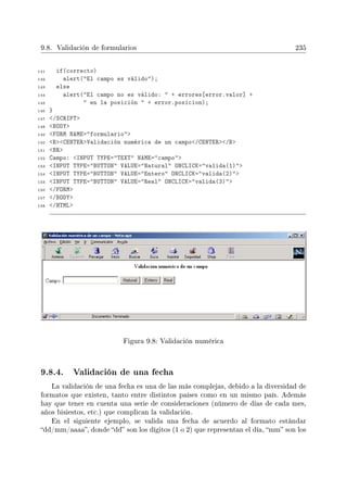 9.8. Validación de formularios 235
141 if(correcto)
142 alert(El campo es válido);
143 else
144 alert(El campo no es válido:  + errores[error.valor] +
145  en la posición  + error.posicion);
146 }
147 /SCRIPT
148 BODY
149 FORM NAME=formulario
150 BCENTERValidación numérica de un campo/CENTER/B
151 BR
152 Campo: INPUT TYPE=TEXT NAME=campo
153 INPUT TYPE=BUTTON VALUE=Natural ONCLICK=valida(1)
154 INPUT TYPE=BUTTON VALUE=Entero ONCLICK=valida(2)
155 INPUT TYPE=BUTTON VALUE=Real ONCLICK=valida(3)
156 /FORM
157 /BODY
158 /HTML
Figura 9.8: Validación numérica
9.8.4. Validación de una fecha
La validación de una fecha es una de las más complejas, debido a la diversidad de
formatos que existen, tanto entre distintos países como en un mismo país. Además
hay que tener en cuenta una serie de consideraciones (número de días de cada mes,
años bisiestos, etc.) que complican la validación.
En el siguiente ejemplo, se valida una fecha de acuerdo al formato estándar
dd/mm/aaaa, donde dd son los dígitos (1 o 2) que representan el día, mm son los
 