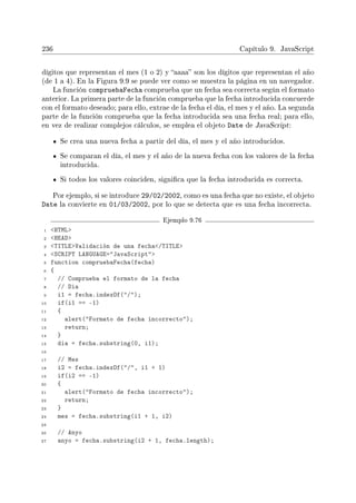 236 Capítulo 9. JavaScript
dígitos que representan el mes (1 o 2) y aaaa son los dígitos que representan el año
(de 1 a 4). En la Figura 9.9 se puede ver como se muestra la página en un navegador.
La función compruebaFecha comprueba que un fecha sea correcta según el formato
anterior. La primera parte de la función comprueba que la fecha introducida concuerde
con el formato deseado; para ello, extrae de la fecha el día, el mes y el año. La segunda
parte de la función comprueba que la fecha introducida sea una fecha real; para ello,
en vez de realizar complejos cálculos, se emplea el objeto Date de JavaScript:
Se crea una nueva fecha a partir del día, el mes y el año introducidos.
Se comparan el día, el mes y el año de la nueva fecha con los valores de la fecha
introducida.
Si todos los valores coinciden, signica que la fecha introducida es correcta.
Por ejemplo, si se introduce 29/02/2002, como es una fecha que no existe, el objeto
Date la convierte en 01/03/2002, por lo que se detecta que es una fecha incorrecta.
Ejemplo 9.76
1 HTML
2 HEAD
3 TITLEValidación de una fecha/TITLE
4 SCRIPT LANGUAGE=JavaScript
5 function compruebaFecha(fecha)
6 {
7 // Comprueba el formato de la fecha
8 // Dia
9 i1 = fecha.indexOf(/);
10 if(i1 == -1)
11 {
12 alert(Formato de fecha incorrecto);
13 return;
14 }
15 dia = fecha.substring(0, i1);
16
17 // Mes
18 i2 = fecha.indexOf(/, i1 + 1)
19 if(i2 == -1)
20 {
21 alert(Formato de fecha incorrecto);
22 return;
23 }
24 mes = fecha.substring(i1 + 1, i2)
25
26 // Anyo
27 anyo = fecha.substring(i2 + 1, fecha.length);
 