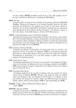 xxii Índice de acrónimos
de estos códigos ASCII extendidos varían de uno a otro. Por ejemplo, uno de
los más extendidos es ISO Latin-1 (ocialmente ISO-8859-1).
BMP Bit-map
Formato gráco de mapa de bits estándar en los sistemas operativos Microsoft
Windows. Almacena las imágenes en un formato llamado mapa de bits inde-
pendiente del dispositivo, que signica que el color de cada punto (pixel) se
almacena de un modo independiente del método empleado por un dispositivo
para representar el color. Existen diversos formatos: 1 bit (blanco y negro), 4
bits (16 colores), 8 bits (256 colores) y 24 bits (16 777 216 colores).
CERN Conseil Européenne pour le Recherche Nucléaire
Organización Europea para la Investigación Nuclear. Es el mayor centro cientí-
co a nivel mundial dedicado a la física de partículas. Su sede central se encuen-
tra en Ginebra, Suiza. Fundado en 1954 por 12 países, actualmente está formado
por 20 países, entre ellos España. Tim Berners-Lee, mientras trabajaba en él a
principios de 1990, inventó la WWW.
CGI Common Gateway Interface
Estándar que permite el intercambio de información entre un servidor y un
programa externo al servidor. Un programa CGI es un programa preparado
para recibir y enviar datos desde y hacia un servidor web según este estándar.
Normalmente se programan en C o en Perl, aunque se puede usar cualquier
lenguaje de propósito general.
CSP Caché Server Pages
Tecnología propietaria de Intersystems que permite crear páginas web diná-
micas en el servidor. Se diferencia de otras tecnologías similares como ASP y
JSP en que la lógica de negocio reside junto con la lógica de datos en el sistema
gestor de bases de datos.
CSS Cascading Style Sheets
Tecnología empleada en la creación de páginas web, que permite un mayor
control sobre el lenguaje HTML. Permite crear hojas de estilo que denen
como cada elemento, como por ejemplo los encabezados o los enlaces, se tiene
que mostrar. El término en cascada indica que diferentes hojas de estilo se
pueden aplicar sobre la misma página. CSS ha sido desarrollada por W3C.
DARPA Defense Advanced Research Projects Agency
Véase ARPA.
DHTML Dynamic HTML
Conjunto de extensiones a HTML que permiten modicar el contenido de una
página web en el cliente sin necesidad de establecer una nueva comunicación con
el servidor. Se basa en el uso de DOM para acceder al contenido de la página.
 