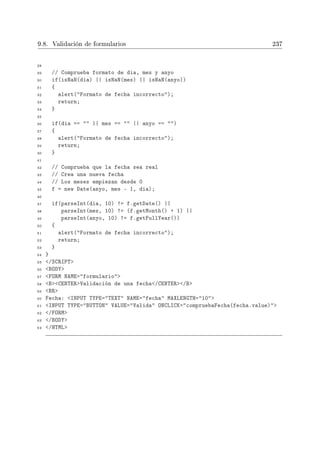 9.8. Validación de formularios 237
28
29 // Comprueba formato de dia, mes y anyo
30 if(isNaN(dia) || isNaN(mes) || isNaN(anyo))
31 {
32 alert(Formato de fecha incorrecto);
33 return;
34 }
35
36 if(dia ==  || mes ==  || anyo == )
37 {
38 alert(Formato de fecha incorrecto);
39 return;
40 }
41
42 // Comprueba que la fecha sea real
43 // Crea una nueva fecha
44 // Los meses empiezan desde 0
45 f = new Date(anyo, mes - 1, dia);
46
47 if(parseInt(dia, 10) != f.getDate() ||
48 parseInt(mes, 10) != (f.getMonth() + 1) ||
49 parseInt(anyo, 10) != f.getFullYear())
50 {
51 alert(Formato de fecha incorrecto);
52 return;
53 }
54 }
55 /SCRIPT
56 BODY
57 FORM NAME=formulario
58 BCENTERValidación de una fecha/CENTER/B
59 BR
60 Fecha: INPUT TYPE=TEXT NAME=fecha MAXLENGTH=10
61 INPUT TYPE=BUTTON VALUE=Valida ONCLICK=compruebaFecha(fecha.value)
62 /FORM
63 /BODY
64 /HTML
 