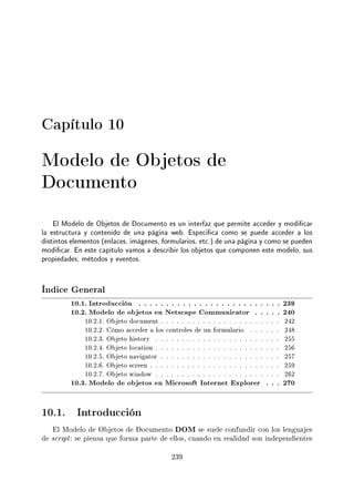 Capítulo 10
Modelo de Objetos de
Documento
El Modelo de Objetos de Documento es un interfaz que permite acceder y modicar
la estructura y contenido de una página web. Especica como se puede acceder a los
distintos elementos (enlaces, imágenes, formularios, etc.) de una página y como se pueden
modicar. En este capítulo vamos a describir los objetos que componen este modelo, sus
propiedades, métodos y eventos.
Índice General
10.1. Introducción . . . . . . . . . . . . . . . . . . . . . . . . . . 239
10.2. Modelo de objetos en Netscape Communicator . . . . . 240
10.2.1. Objeto document . . . . . . . . . . . . . . . . . . . . . . . 242
10.2.2. Cómo acceder a los controles de un formulario . . . . . . 248
10.2.3. Objeto history . . . . . . . . . . . . . . . . . . . . . . . . 255
10.2.4. Objeto location . . . . . . . . . . . . . . . . . . . . . . . . 256
10.2.5. Objeto navigator . . . . . . . . . . . . . . . . . . . . . . . 257
10.2.6. Objeto screen . . . . . . . . . . . . . . . . . . . . . . . . . 259
10.2.7. Objeto window . . . . . . . . . . . . . . . . . . . . . . . . 262
10.3. Modelo de objetos en Microsoft Internet Explorer . . . 270
10.1. Introducción
El Modelo de Objetos de Documento DOM se suele confundir con los lenguajes
de script: se piensa que forma parte de ellos, cuando en realidad son independientes
239
 