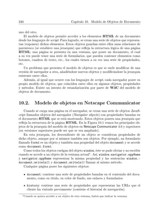 240 Capítulo 10. Modelo de Objetos de Documento
uno del otro.
El modelo de objetos permite acceder a los elementos HTML de un documento
desde los lenguajes de script. Para lograrlo, se crean una serie de objetos que represen-
tan (exponen) dichos elementos. Estos objetos guardan entre ellos unas relaciones de
parentesco (se establece una jerarquía) que reeja la estructura lógica de una página
HTML: una página se presenta en una ventana, que posee un documento, el cual
a su vez puede tener una serie de formularios, que pueden contener elementos como
botones, cuadros de texto, etc., los cuales tienen a su vez una serie de propiedades,
etc.
Un problema que presenta el modelo de objetos es que se suele modicar de una
versión de navegador a otra, añadiéndose nuevos objetos y modicándose la jerarquía
existente entre ellos.
Además, al igual que ocurre con los lenguajes de script, cada navegador posee su
propio modelo de objetos, que coinciden entre ellos en algunos objetos, propiedades
y métodos. Existe un intento de estandarización por parte de W3C del modelo de
objetos de documento.
10.2. Modelo de objetos en Netscape Communicator
Cuando se carga una página en el navegador, se crean una serie de objetos JavaS-
cript llamados objetos del navegador (Navigator objects) con propiedades basadas en
el documento HTML que se está mostrando. Estos objetos poseen una jerarquía que
reeja la estructura de la página HTML. En la Figura 10.1 vemos los principales ob-
jetos de la jerarquía del modelo de objetos en Netscape Communicator 4.0 y superiores
(en versiones superiores puede ser que se vea ampliado).
En esta jerarquía, los descendiente de un objeto se consideran propiedades de
dicho objeto, aunque por sí mismos también son objetos. Por ejemplo, un formulario
llamado form1 es un objeto y también una propiedad del objeto document y se accede
como document.form1.
Como todos los objetos cuelgan del objeto window, éste se pude obviar y no escribir
cuando se accede a un objeto de la ventana actual
1. Así, window.navigator.appName
y navigator.appName representan la misma propiedad y las sentencias window.-
document.writeln() y document.writeln() llaman al mismo método.
Cualquier página posee los siguientes objetos:
document: contiene una serie de propiedades basadas en el contenido del docu-
mento, como su título, su color de fondo, sus enlaces y formularios.
history: contiene una serie de propiedades que representan las URLs que el
cliente ha visitado previamente (contiene el historial de navegación).
1Cuando se quiera acceder a un objeto de otra ventana, habrá que indicar la ventana.
 