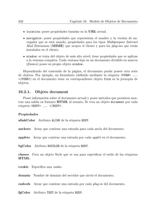 242 Capítulo 10. Modelo de Objetos de Documento
location: posee propiedades basadas en la URL actual.
navigator: posee propiedades que representan el nombre y la versión de na-
vegador que se está usando, propiedades para los tipos Multipurpose Internet
Mail Extensions (MIME) que acepta el cliente y para los plug-ins que están
instalados en el cliente.
window: se trata del objeto de más alto nivel; tiene propiedades que se aplican
a la ventana completa. Cada ventana hija en un documento dividido en marcos
(frames) posee su propio objeto window.
Dependiendo del contenido de la página, el documento puede poseer otra serie
de objetos. Por ejemplo, un formulario (denido mediante la etiqueta FORM ...
/FORM) en el documento tiene su correspondiente objeto form en la jerarquía de
objetos.
10.2.1. Objeto document
Posee información sobre el documento actual y posee métodos que permiten mos-
trar una salida en formato HTML al usuario. Se crea un objeto document por cada
etiqueta BODY ... /BODY.
Propiedades
alinkColor Atributo ALINK de la etiqueta BODY.
anchors Array que contiene una entrada para cada ancla del documento.
applets Array que contiene una entrada por cada applet en el documento.
bgColor Atributo BGCOLOR de la etiqueta BODY.
classes Crea un objeto Style que se usa para especicar el estilo de las etiquetas
HTML.
cookie Especica una cookie.
domain Nombre de dominio del servidor que sirvió el documento.
embeds Array que contiene una entrada por cada plug-in del documento.
fgColor Atributo TEXT de la etiqueta BODY.
 