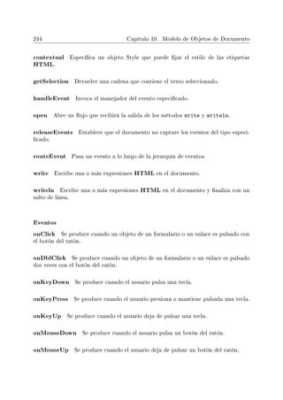 244 Capítulo 10. Modelo de Objetos de Documento
contextual Especica un objeto Style que puede jar el estilo de las etiquetas
HTML.
getSelection Devuelve una cadena que contiene el texto seleccionado.
handleEvent Invoca el manejador del evento especicado.
open Abre un ujo que recibirá la salida de los métodos write y writeln.
releaseEvents Establece que el documento no capture los eventos del tipo especi-
cado.
routeEvent Pasa un evento a lo largo de la jerarquía de eventos.
write Escribe una o más expresiones HTML en el documento.
writeln Escribe una o más expresiones HTML en el documento y naliza con un
salto de línea.
Eventos
onClick Se produce cuando un objeto de un formulario o un enlace es pulsado con
el botón del ratón.
onDblClick Se produce cuando un objeto de un formulario o un enlace es pulsado
dos veces con el botón del ratón.
onKeyDown Se produce cuando el usuario pulsa una tecla.
onKeyPress Se produce cuando el usuario presiona o mantiene pulsada una tecla.
onKeyUp Se produce cuando el usuario deja de pulsar una tecla.
onMouseDown Se produce cuando el usuario pulsa un botón del ratón.
onMouseUp Se produce cuando el usuario deja de pulsar un botón del ratón.
 