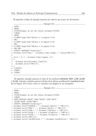 10.2. Modelo de objetos en Netscape Communicator 245
El siguiente código de ejemplo muestra los enlaces que posee un documento.
Ejemplo 10.1
1 HTML
2 HEAD
3 TITLEEjemplo de uso del objeto document/TITLE
4 /HEAD
5 BODY
6 A HREF=pag1.htmlEnlace a la pagina 5/A
7 BR
8 A HREF=pag2.htmlEnlace a la pagina 2/A
9 BR
10 A HREF=pag3.htmlEnlace a la pagina 3/A
11 BRBR
12 SCRIPT LANGUAGE=JavaScript
13 document.write(Hay  + document.links.length +  enlacesBRn);
14
15 for(i = 0; i  document.links.length; i++)
16 {
17 document.write(document.links[i]);
18 document.write(BRn);
19 }
20 /SCRIPT
21 /BODY
22 /HTML
El siguiente ejemplo muestra el valor de los atributos BGCOLOR, TEXT, LINK, ALINK
y VLINK. Además, también aparece la fecha de la última modicación (lastModified).
En la Figura 10.2 vemos como se visualiza esta página en un navegador.
Ejemplo 10.2
1 HTML
2 HEAD
3 TITLEEjemplo de uso del objeto document/TITLE
4 /HEAD
5 BODY BGCOLOR=WHITE TEXT=BLACK LINK=NAVY
6 ALINK=BLUE VLINK=RED
7 SCRIPT LANGUAGE=JavaScript
8 document.write(BGCOLOR =  + document.bgColor + BRn);
9 document.write(TEXT =  + document.fgColor + BRn);
10 document.write(LINK =  + document.linkColor + BRn);
11 document.write(ALINK =  + document.alinkColor + BRn);
12 document.write(VLINK =  + document.vlinkColor + BRn);
13 document.write(BRn);
14 document.write(lastModified =  + document.lastModified + BRn);
 