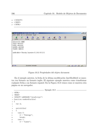 246 Capítulo 10. Modelo de Objetos de Documento
15 /SCRIPT
16 /BODY
17 /HTML
Figura 10.2: Propiedades del objeto document
En el ejemplo anterior, la fecha de la última modicación (lastModied) se mues-
tra con formato un formato inglés. El siguiente ejemplo muestra como transformar
cualquier fecha a un formato español. En la Figura 10.3 vemos como se muestra esta
página en un navegador.
Ejemplo 10.3
1 HTML
2 HEAD
3 SCRIPT LANGUAGE=JavaScript
4 function nombreDia(dia)
5 {
6 var d;
7
8 switch(dia)
9 {
10 case 0:
11 d = Domingo;
12 break;
13 case 1:
14 d = Lunes;
 