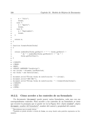 248 Capítulo 10. Modelo de Objetos de Documento
61 m = Julio;
62 break;
63 case 7:
64 m = Agosto;
65 break;
66 case 8:
67 m = Septiembre;
68 break;
69 }
70
71 return m;
72 }
73
74 function formatoFecha(fecha)
75 {
76
77 return nombreDia(fecha.getDay()) +   + fecha.getDate() +
78  de  + nombreMes(fecha.getMonth()) +  de  +
79 fecha.getFullYear();
80 }
81
82 /SCRIPT
83 /HEAD
84 BODY
85 SCRIPT LANGUAGE=JavaScript
86 var ultima = document.lastModified;
87 var fecha = new Date(ultima);
88
89 document.write(Última fecha de modificación:  + ultima);
90 document.write(BRBR);
91 document.write(Última fecha de modificación:  + formatoFecha(fecha));
92 /SCRIPT
93 /BODY
94 /HTML
10.2.2. Cómo acceder a los controles de un formulario
Un documento (document) puede poseer varios formularios, cada uno con sus
correspondientes controles. Para acceder a los controles de un formulario se tiene
que recorrer la jerarquía que se puede ver en la Figura 10.1: objeto window2, objeto
document, nombre del formulario
3, nombre del control y propiedad del control.
2Recordemos que se puede obviar.
3También se puede acceder a través de forms, un array donde cada posición representa un for-
mulario.
 
