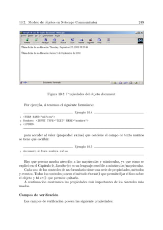 10.2. Modelo de objetos en Netscape Communicator 249
Figura 10.3: Propiedades del objeto document
Por ejemplo, si tenemos el siguiente formulario:
Ejemplo 10.4
1 FORM NAME=miForm
2 Nombre: INPUT TYPE=TEXT NAME=nombre
3 /FORM
para acceder al valor (propiedad value) que contiene el campo de texto nombre
se tiene que escribir:
Ejemplo 10.5
1 document.miForm.nombre.value
Hay que prestar mucha atención a las mayúsculas y minúsculas, ya que como se
explicó en el Capítulo 9, JavaScript es un lenguaje sensible a minúsculas/mayúsculas.
Cada uno de los controles de un formulario tiene una serie de propiedades, métodos
y eventos. Todos los controles poseen el método focus() que permite jar el foco sobre
el objeto y blur() que permite quitarlo.
A continuación mostramos las propiedades más importantes de los controles más
usados.
Campos de vericación
Los campos de vericación poseen las siguiente propiedades:
 