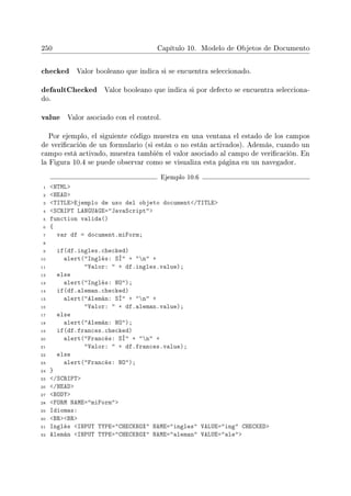 250 Capítulo 10. Modelo de Objetos de Documento
checked Valor booleano que indica si se encuentra seleccionado.
defaultChecked Valor booleano que indica si por defecto se encuentra selecciona-
do.
value Valor asociado con el control.
Por ejemplo, el siguiente código muestra en una ventana el estado de los campos
de vericación de un formulario (si están o no están activados). Además, cuando un
campo está activado, muestra también el valor asociado al campo de vericación. En
la Figura 10.4 se puede observar como se visualiza esta página en un navegador.
Ejemplo 10.6
1 HTML
2 HEAD
3 TITLEEjemplo de uso del objeto document/TITLE
4 SCRIPT LANGUAGE=JavaScript
5 function valida()
6 {
7 var df = document.miForm;
8
9 if(df.ingles.checked)
10 alert(Inglés: SÍ + n +
11 Valor:  + df.ingles.value);
12 else
13 alert(Inglés: NO);
14 if(df.aleman.checked)
15 alert(Alemán: SÍ + n +
16 Valor:  + df.aleman.value);
17 else
18 alert(Alemán: NO);
19 if(df.frances.checked)
20 alert(Francés: SÍ + n +
21 Valor:  + df.frances.value);
22 else
23 alert(Francés: NO);
24 }
25 /SCRIPT
26 /HEAD
27 BODY
28 FORM NAME=miForm
29 Idiomas:
30 BRBR
31 Inglés INPUT TYPE=CHECKBOX NAME=ingles VALUE=ing CHECKED
32 Alemán INPUT TYPE=CHECKBOX NAME=aleman VALUE=ale
 