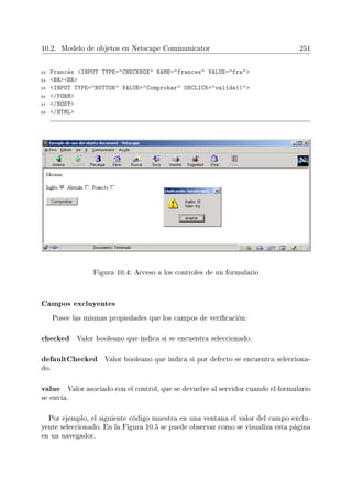 10.2. Modelo de objetos en Netscape Communicator 251
33 Francés INPUT TYPE=CHECKBOX NAME=frances VALUE=fra
34 BRBR
35 INPUT TYPE=BUTTON VALUE=Comprobar ONCLICK=valida()
36 /FORM
37 /BODY
38 /HTML
Figura 10.4: Acceso a los controles de un formulario
Campos excluyentes
Posee las mismas propiedades que los campos de vericación:
checked Valor booleano que indica si se encuentra seleccionado.
defaultChecked Valor booleano que indica si por defecto se encuentra selecciona-
do.
value Valor asociado con el control, que se devuelve al servidor cuando el formulario
se envía.
Por ejemplo, el siguiente código muestra en una ventana el valor del campo exclu-
yente seleccionado. En la Figura 10.5 se puede observar como se visualiza esta página
en un navegador.
 