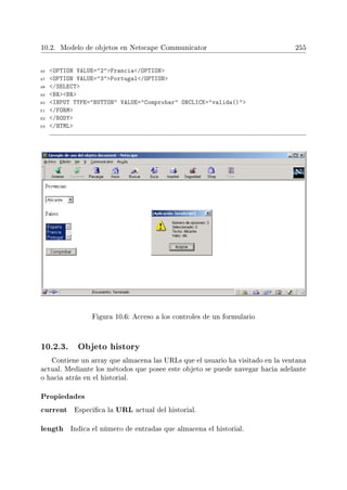 10.2. Modelo de objetos en Netscape Communicator 255
46 OPTION VALUE=2Francia/OPTION
47 OPTION VALUE=3Portugal/OPTION
48 /SELECT
49 BRBR
50 INPUT TYPE=BUTTON VALUE=Comprobar ONCLICK=valida()
51 /FORM
52 /BODY
53 /HTML
Figura 10.6: Acceso a los controles de un formulario
10.2.3. Objeto history
Contiene un array que almacena las URLs que el usuario ha visitado en la ventana
actual. Mediante los métodos que posee este objeto se puede navegar hacia adelante
o hacia atrás en el historial.
Propiedades
current Especica la URL actual del historial.
length Indica el número de entradas que almacena el historial.
 