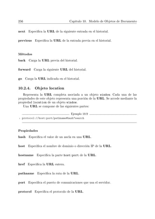 256 Capítulo 10. Modelo de Objetos de Documento
next Especica la URL de la siguiente entrada en el historial.
previous Especica la URL de la entrada previa en el historial.
Métodos
back Carga la URL previa del historial.
forward Carga la siguiente URL del historial.
go Carga la URL indicada en el historial.
10.2.4. Objeto location
Representa la URL completa asociada a un objeto window. Cada una de las
propiedades de este objeto representa una porción de la URL. Se accede mediante la
propiedad location de un objeto window.
Una URL se compone de las siguientes partes:
Ejemplo 10.9
1 protocol://host:port/pathname#hash?search
Propiedades
hash Especica el valor de un ancla en una URL.
host Especica el nombre de dominio o dirección IP de la URL.
hostname Especica la parte host:port de la URL.
href Especica la URL entera.
pathname Especica la ruta de la URL.
port Especica el puerto de comunicaciones que usa el servidor.
protocol Especica el protocolo de la URL.
 