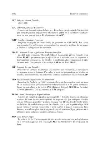 xxiv Índice de acrónimos
IAP Internet Access Provider
Véase ISP.
IDC Internet Database Connector
Conector de bases de datos de Internet. Tecnología propietaria de Microsoft
que permite generar páginas web dinámicas a partir de la información almace-
nada en una base de datos. Es el precursor de ASP.
IMP Interface Message Processor
Máquina encargada del intercambio de paquetes en ARPANET. Sus tareas
son: conectar los nodos entre sí, encaminar los mensajes, vericar los mensajes
y conrmar la llegada de los mensajes.
ISAPI Internet Server Application Program Interface
Un API para el servidor Microsoft Internet Information Server. Permite crear
ltros ISAPI, programas que se ejecutan en el servidor web en respuesta a
determinadas peticiones de los clientes, lo cual facilita la programación de apli-
caciones web. Por ejemplo, la tecnología ASP es un ltro ISAPI.
ISP Internet Service Provider
Proveedor de servicios de Internet. Una empresa que proporciona a particulares
o empresas acceso a Internet. Para ello, la empresa proporciona un nombre de
usuario, una contraseña y un número de teléfono. También se conoce como IAP.
ISO International Organization for Standards
Organización fundada en 1946, cuyos miembros son las organizaciones naciona-
les de normalización (estandarización) correspondientes a los países miembros.
Entre sus miembros se incluyen ANSI (Estados Unidos), BSI (Gran Bretaña),
AFNOR (Francia), DIN (Alemania) y UNE (España).
JPEG Joint Photographic Experts Group
Nombre del comité de expertos que desarrolló el formato gráco con el mismo
nombre. Se trata de un formato gráco de mapa de bits que incorpora compre-
sión de datos con pérdidas y permite trabajar con 24 bits de color (color real o
verdadero). El nivel de compresión es variable, por lo que se puede elegir entre
mejor calidad y menor compresión o peor calidad y mayor compresión. Este
formato se suele emplear con imágenes fotográcas o complejas, pero no es el
adecuado para imágenes sencillas, dibujos o textos.
JSP Java Server Pages
Tecnología de Sun Microsystems que permite crear páginas web dinámicas
en el servidor. Equivale a la tecnología ASP de Microsoft. Se programan en
Java.
 