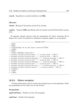 10.2. Modelo de objetos en Netscape Communicator 257
search Especica la consulta incluida en la URL.
Métodos
reload Recarga el documento actual de la ventana.
replace Carga la URL especicada sobre la entrada actual del historial de navega-
ción.
El siguiente ejemplo muestra todas las propiedades del objeto location. En la
Figura 10.7 vemos el resultado de visualizar la siguiente página en un navegador.
Ejemplo 10.10
1 HTML
2 HEAD
3 TILLEEjemplo de uso del objeto location/TITLE
4 /HEAD
5 BODY
6 SCRIPT LANGUAGE=JavaScript
7 document.writeln(location.hash =  + location.hash + BR);
8 document.writeln(location.host =  + location.host + BR);
9 document.writeln(location.hostname =  + location.hostname + BR);
10 document.writeln(location.href =  + location.href + BR);
11 document.writeln(location.pathname =  + location.pathname + BR);
12 document.writeln(location.port =  + location.port + BR);
13 document.writeln(location.protocol =  + location.protocol + BR);
14 document.writeln(location.search =  + location.search + BR);
15 /SCRIPT
16 /BODY
17 /HTML
10.2.5. Objeto navigator
Contiene información sobre la versión del navegador que se está empleando. Todas
las propiedades de este objeto son de solo lectura.
Propiedades
appCodeName Nombre en clave del navegador.
appName Nombre del navegador.
 