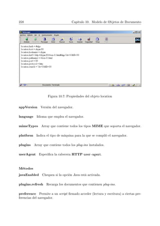 258 Capítulo 10. Modelo de Objetos de Documento
Figura 10.7: Propiedades del objeto location
appVersion Versión del navegador.
language Idioma que emplea el navegador.
mimeTypes Array que contiene todos los tipos MIME que soporta el navegador.
platform Indica el tipo de máquina para la que se compiló el navegador.
plugins Array que contiene todos los plug-ins instalados.
userAgent Especica la cabecera HTTP user-agent.
Métodos
javaEnabled Chequea si la opción Java está activada.
plugins.refresh Recarga los documentos que contienen plug-ins.
preference Permite a un script rmado acceder (lectura y escritura) a ciertas pre-
ferencias del navegador.
 