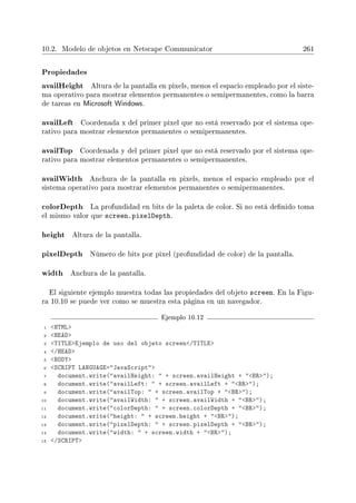10.2. Modelo de objetos en Netscape Communicator 261
Propiedades
availHeight Altura de la pantalla en pixels, menos el espacio empleado por el siste-
ma operativo para mostrar elementos permanentes o semipermanentes, como la barra
de tareas en Microsoft Windows.
availLeft Coordenada x del primer pixel que no está reservado por el sistema ope-
rativo para mostrar elementos permanentes o semipermanentes.
availTop Coordenada y del primer pixel que no está reservado por el sistema ope-
rativo para mostrar elementos permanentes o semipermanentes.
availWidth Anchura de la pantalla en pixels, menos el espacio empleado por el
sistema operativo para mostrar elementos permanentes o semipermanentes.
colorDepth La profundidad en bits de la paleta de color. Si no está denido toma
el mismo valor que screen.pixelDepth.
height Altura de la pantalla.
pixelDepth Número de bits por pixel (profundidad de color) de la pantalla.
width Anchura de la pantalla.
El siguiente ejemplo muestra todas las propiedades del objeto screen. En la Figu-
ra 10.10 se puede ver como se muestra esta página en un navegador.
Ejemplo 10.12
1 HTML
2 HEAD
3 TITLEEjemplo de uso del objeto screen/TITLE
4 /HEAD
5 BODY
6 SCRIPT LANGUAGE=JavaScript
7 document.write(availHeight:  + screen.availHeight + BR);
8 document.write(availLeft:  + screen.availLeft + BR);
9 document.write(availTop:  + screen.availTop + BR);
10 document.write(availWidth:  + screen.availWidth + BR);
11 document.write(colorDepth:  + screen.colorDepth + BR);
12 document.write(height:  + screen.height + BR);
13 document.write(pixelDepth:  + screen.pixelDepth + BR);
14 document.write(width:  + screen.width + BR);
15 /SCRIPT
 