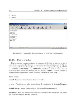 262 Capítulo 10. Modelo de Objetos de Documento
16 /BODY
17 /HTML
Figura 10.10: Propiedades del objeto screen en Netscape Communicator
10.2.7. Objeto window
Representa una ventana o, cuando la ventana está dividida en marcos, un marco
concreto del navegador. Es el objeto en la posición superior en la jerarquía de objetos,
por encima de todos los demás. Se crea un objeto window por cada etiqueta BODY
... /BODY o FRAMESET ... FRAMESET. También se crea un objeto window
para representar cada marco denido con una etiqueta FRAME. Además, también se
pueden crear otras ventanas nuevas llamando al método window.open.
Propiedades
closed Especica si una ventana ha sido cerrada.
crypto Permite acceder a las características de encriptación de Netscape Navigator.
defaultStatus Mensaje mostrado por defecto en la barra de estado.
document Contiene información sobre el documento actual y métodos que permi-
ten mostrar contenido HTML al usuario.
 