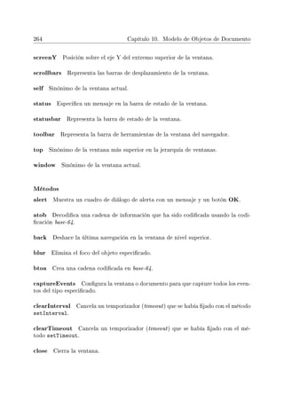 264 Capítulo 10. Modelo de Objetos de Documento
screenY Posición sobre el eje Y del extremo superior de la ventana.
scrollbars Representa las barras de desplazamiento de la ventana.
self Sinónimo de la ventana actual.
status Especica un mensaje en la barra de estado de la ventana.
statusbar Representa la barra de estado de la ventana.
toolbar Representa la barra de herramientas de la ventana del navegador.
top Sinónimo de la ventana más superior en la jerarquía de ventanas.
window Sinónimo de la ventana actual.
Métodos
alert Muestra un cuadro de diálogo de alerta con un mensaje y un botón OK.
atob Decodica una cadena de información que ha sido codicada usando la codi-
cación base-64.
back Deshace la última navegación en la ventana de nivel superior.
blur Elimina el foco del objeto especicado.
btoa Crea una cadena codicada en base-64.
captureEvents Congura la ventana o documento para que capture todos los even-
tos del tipo especicado.
clearInterval Cancela un temporizador (timeout) que se había jado con el método
setInterval.
clearTimeout Cancela un temporizador (timeout) que se había jado con el mé-
todo setTimeout.
close Cierra la ventana.
 