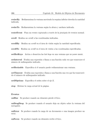 266 Capítulo 10. Modelo de Objetos de Documento
resizeBy Redimensiona la ventana moviendo la esquina inferior derecha la cantidad
indicada.
resizeTo Redimensiona la ventana según la altura y anchura indicada.
routeEvent Pasa un evento capturado a través de la jerarquía de eventos normal.
scroll Realiza un scroll a las coordenadas indicadas.
scrollBy Realiza un scroll en el área de visión según la cantidad especicada.
scrollTo Realiza un scroll en el área de visión a las coordenadas especicadas.
setHotKeys Activa o desactiva las hot keys en una ventana que no posee menú.
setInterval Evalúa una expresión o llama a una función cada vez que transcurre el
número de milisegundos indicado.
setResizable Especica si el usuario puede redimensionar una ventana.
setTimeout Evalúa una expresión o llama a una función una vez que ha transcurri-
do el número de milisegundos indicado.
setZOptions Especica el orden sobre el eje Z.
stop Detiene la carga actual de la página.
Eventos
onBlur Se produce cuando un elemento pierde el foco.
onDragDrop Se produce cuando el usuario deja un objeto sobre la ventana del
navegador.
onError Se produce cuando la carga de un documento o una imagen produce un
error.
onFocus Se produce cuando un elemento recibe el foco.
 