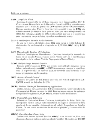 Índice de acrónimos xxv
LZW Lempel Ziv Welch
Esquema de compresión sin pérdidas empleado en el formato gráco GIF de
Compuserve. Desarrollado por J. Ziv and A. Lempel en 1977, y posteriormente
mejorado por T. Welch. La patente de LZW la ostenta Unisys Corporation.
Durante muchos años, Unisys Corporation permitió el uso de LZW sin
cobrar un canon (la mayoría de la gente no sabía que había sido patentado en
1983). Sin embargo, a partir de 1995 decidió cobrar una tasa y se desató una
gran controversia ya que se había extendido ampliamente su uso.
MIME Multipurpose Internet Mail Extensions
Se usa en el correo electrónico desde 1992 para enviar y recibir cheros de
distinto tipo. Se puede consultar el estándar en RFC 1341, RFC 1521 y RFC
1522.
MIT Massachusetts Institute of Technology
Instituto Tecnológico de Massachusetts. Centro de investigación avanzado si-
tuado en los Estados Unidos. Famoso por su Media Lab, en el cual trabajan
investigadores de la talla de Nicholas Negroponte o Marvin Minsky.
MNG Multiple-image Network Graphics
Formato gráco basado en PNG que permite usar múltiples imágenes en un
chero, animaciones (como GIF) y JPEG transparente. Aunque la especica-
ción 1.0 se publicó el 31 de enero de 2001, se encuentra poco extendido y hay
pocas herramientas que lo soporten.
NCP Network Control Protocol
Protocolo de Control de Red. Primer protocolo host-to-host empleado en AR-
PANET a partir de diciembre de 1970.
NCSA National Center for Supercomputing Applications
Centro Nacional para Aplicaciones de Supercomputación. Centro creado en la
Universidad de Illinois en enero de 1986. Famoso porque uno de los primeros
navegadores web gratuitos, NCSA Mosaic, se creó en sus instalaciones.
NPL National Physical Laboratory
Laboratorio Nacional de Física. Centro de investigación del Reino Unido, fa-
moso porque en él se trabajó en la conmutación de paquetes y las redes de área
amplia, de forma paralela e independiente al trabajo desarrollado en Estados
Unidos. En este centro se acuñaron los términos paquete y conmutación de
paquetes.
ODBC Open DataBase Connectivity
Conectividad abierta de bases de datos. ODBC es un estándar de facto para
el acceso a bases de datos en entornos cliente/servidor. El objetivo de ODBC
 