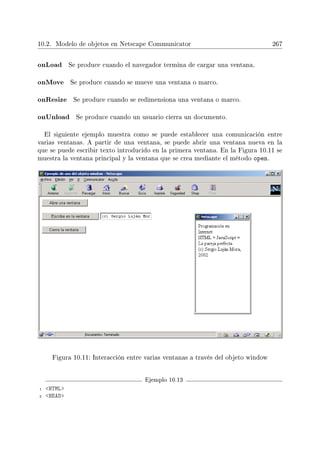 10.2. Modelo de objetos en Netscape Communicator 267
onLoad Se produce cuando el navegador termina de cargar una ventana.
onMove Se produce cuando se mueve una ventana o marco.
onResize Se produce cuando se redimensiona una ventana o marco.
onUnload Se produce cuando un usuario cierra un documento.
El siguiente ejemplo muestra como se puede establecer una comunicación entre
varias ventanas. A partir de una ventana, se puede abrir una ventana nueva en la
que se puede escribir texto introducido en la primera ventana. En la Figura 10.11 se
muestra la ventana principal y la ventana que se crea mediante el método open.
Figura 10.11: Interacción entre varias ventanas a través del objeto window
Ejemplo 10.13
1 HTML
2 HEAD
 