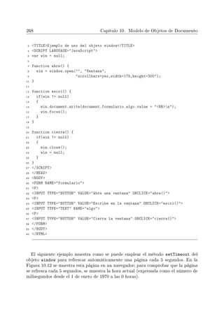 268 Capítulo 10. Modelo de Objetos de Documento
3 TITLEEjemplo de uso del objeto window/TITLE
4 SCRIPT LANGUAGE=JavaScript
5 var win = null;
6
7 function abre() {
8 win = window.open(, Ventana,
9 scrollbars=yes,width=175,height=300);
10 }
11
12 function escri() {
13 if(win != null)
14 {
15 win.document.write(document.formulario.algo.value + BRn);
16 win.focus();
17 }
18 }
19
20 function cierra() {
21 if(win != null)
22 {
23 win.close();
24 win = null;
25 }
26 }
27 /SCRIPT
28 /HEAD
29 BODY
30 FORM NAME=formulario
31 P
32 INPUT TYPE=BUTTON VALUE=Abre una ventana ONCLICK=abre()
33 P
34 INPUT TYPE=BUTTON VALUE=Escribe en la ventana ONCLICK=escri()
35 INPUT TYPE=TEXT NAME=algo
36 P
37 INPUT TYPE=BUTTON VALUE=Cierra la ventana ONCLICK=cierra()
38 /FORM
39 /BODY
40 /HTML
El siguiente ejemplo muestra como se puede emplear el método setTimeout del
objeto window para refrescar automáticamente una página cada 5 segundos. En la
Figura 10.12 se muestra esta página en un navegador; para comprobar que la página
se refresca cada 5 segundos, se muestra la hora actual (expresada como el número de
milisegundos desde el 1 de enero de 1970 a las 0 horas).
 