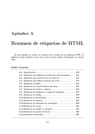 Apéndice A
Resumen de etiquetas de HTML
En este apéndice se incluye un resumen de la sintaxis de las etiquetas HTML. El
objetivo de este apéndice es que sirva como una guía rápida de búsqueda en caso de
duda.
Índice General
A.1. Introducción . . . . . . . . . . . . . . . . . . . . . . . . . . 272
A.2. Etiquetas que denen la estructura del documento . . . 273
A.3. Etiquetas que pueden ir en la cabecera . . . . . . . . . . 273
A.4. Etiquetas que denen bloques de texto . . . . . . . . . . 274
A.5. Etiquetas de listas . . . . . . . . . . . . . . . . . . . . . . . 275
A.6. Etiquetas de características del texto . . . . . . . . . . . 275
A.7. Etiquetas de anclas y enlaces . . . . . . . . . . . . . . . . 276
A.8. Etiquetas de imágenes y mapas de imágenes . . . . . . . 277
A.9. Etiquetas de tablas . . . . . . . . . . . . . . . . . . . . . . 278
A.10.Etiquetas de formularios . . . . . . . . . . . . . . . . . . . 279
A.11.Etiquetas de marcos . . . . . . . . . . . . . . . . . . . . . . 282
A.12.Etiquetas de situación de contenidos . . . . . . . . . . . . 283
A.13.Etiquetas de script . . . . . . . . . . . . . . . . . . . . . . . 284
A.14.Etiquetas de applets y plug-ins . . . . . . . . . . . . . . . 285
A.15.Etiquetas de ajuste del texto . . . . . . . . . . . . . . . . 286
A.16.Atributos universales . . . . . . . . . . . . . . . . . . . . . 287
271
 