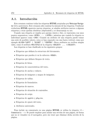272 Apéndice A. Resumen de etiquetas de HTML
A.1. Introducción
Este resumen contiene todas las etiquetas HTML aceptadas por Netscape Naviga-
tor 4.0 y posteriores. Este resumen sólo contiene la sintaxis de las etiquetas. Conforme
evoluciona HTML aparecen nuevas etiquetas, se añaden atributos nuevos a algunas
etiquetas y otras quedan obsoletas (deprecated) y se desaconseja su uso.
Cuando una etiqueta se emplea por parejas (inicio y n), se representa con unos
puntos suspensivos, como HTML ... /HTML, mientras que cuando la etiqueta es
individual aparece como IMG. Cuando un atributo de una etiqueta puede tomar
una serie de posibles valores, estos se han separado con una barra vertical, como por
ejemplo ALIGN=LEFT | RIGHT | CENTER. Otros atributos no reciben ningún
valor, como el atributo MULTIPLE de la etiqueta SELECT ... /SELECT.
Las etiquetas se han clasicado en los siguientes grupos:
Etiquetas que denen la estructura del documento.
Etiquetas que pueden ir en la cabecera HEAD.
Etiquetas que denen bloques de texto.
Etiquetas de listas.
Etiquetas de características del texto.
Etiquetas de anclas y enlaces.
Etiquetas de imágenes y mapas de imágenes.
Etiquetas de tablas.
Etiquetas de formularios.
Etiquetas de marcos.
Etiquetas de situación de contenidos.
Etiquetas de script.
Etiquetas de applets y plug-ins.
Etiquetas de ajuste del texto.
Atributos universales.
Para incluir un comentario en una página HTML se utiliza la etiqueta !--
Comentario --. Se puede emplear para anular una sección de una página, de forma
que no se visualice en el navegador, pero sin tener que eliminar dicha sección de la
página.
 