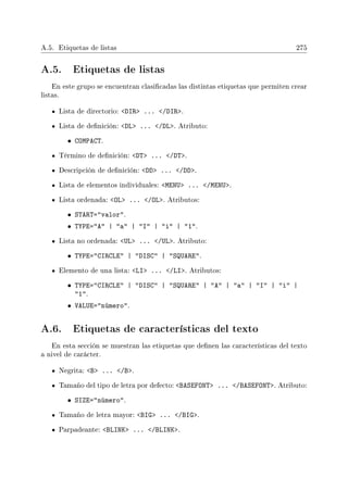 A.5. Etiquetas de listas 275
A.5. Etiquetas de listas
En este grupo se encuentran clasicadas las distintas etiquetas que permiten crear
listas.
Lista de directorio: DIR ... /DIR.
Lista de denición: DL ... /DL. Atributo:
• COMPACT.
Término de denición: DT ... /DT.
Descripción de denición: DD ... /DD.
Lista de elementos individuales: MENU ... /MENU.
Lista ordenada: OL ... /OL. Atributos:
• START=valor.
• TYPE=A | a | I | i | 1.
Lista no ordenada: UL ... /UL. Atributo:
• TYPE=CIRCLE | DISC | SQUARE.
Elemento de una lista: LI ... /LI. Atributos:
• TYPE=CIRCLE | DISC | SQUARE | A | a | I | i |
1.
• VALUE=número.
A.6. Etiquetas de características del texto
En esta sección se muestran las etiquetas que denen las características del texto
a nivel de carácter.
Negrita: B ... /B.
Tamaño del tipo de letra por defecto: BASEFONT ... /BASEFONT. Atributo:
• SIZE=número.
Tamaño de letra mayor: BIG ... /BIG.
Parpadeante: BLINK ... /BLINK.
 